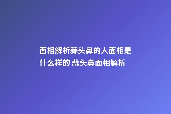 面相解析蒜头鼻的人面相是什么样的 蒜头鼻面相解析